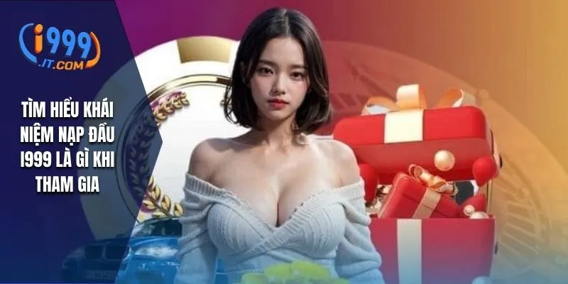 Khuyến Mãi Nạp Đầu i999 Cơ Hội Nhận Thưởng Hấp Dẫn 1 Tìm hiểu khái niệm nạp đầu I999 là gì khi tham gia